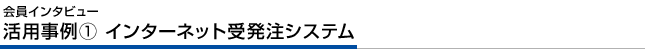 会員インタビュー 活用事例② インターネット受発注システム