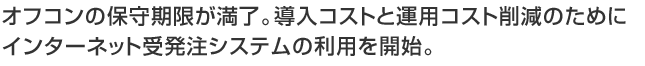 オフコンの保守期限が満了。導入コストと運用コスト削減のためにインターネット受発注システムの利用を開始。