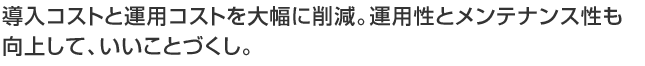 導入コストと運用コストを大幅に削減。運用性とメンテナンス性も向上して、いいことづくし。
