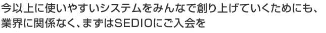 今以上に使いやすいシステムをみんなで創り上げていくためにも、業界に関係なく、まずはSEDIOにご入会うを