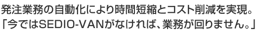 発注業務の自動化により時間短縮とコスト削減を実現。「今ではSEDIO-VANがなければ、業務が回りません。」