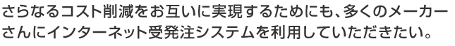 さらなるコスト削減をお互いに実現するためにも、多くのメーカーさんにインターネット受発注システムを利用していただきたい。